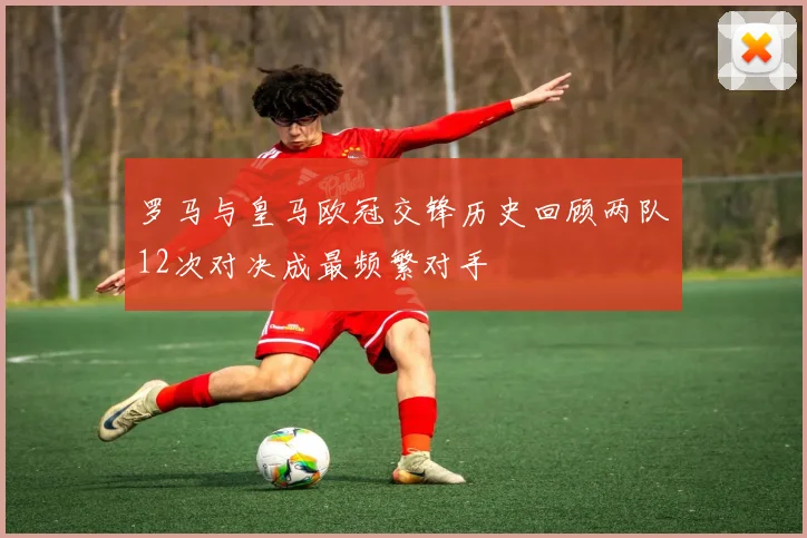 罗马与皇马欧冠交锋历史回顾两队12次对决成最频繁对手