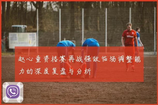 赵心童资格赛再战强敌临场调整能力的深度复盘与分析