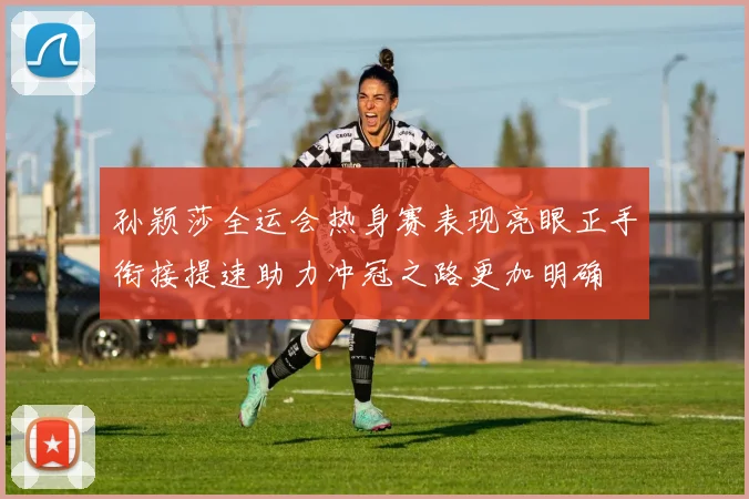 孙颖莎全运会热身赛表现亮眼正手衔接提速助力冲冠之路更加明确