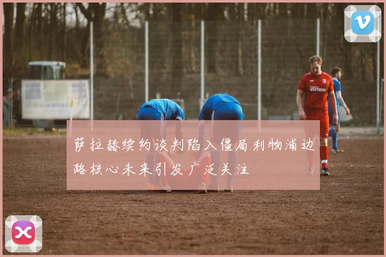 萨拉赫续约谈判陷入僵局利物浦边路核心未来引发广泛关注