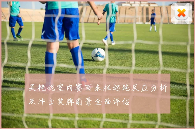吴艳妮室内赛百米栏起跑反应分析及冲击奖牌前景全面评估