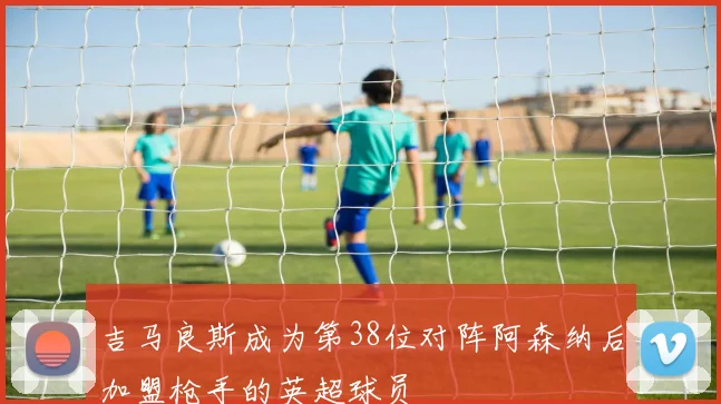 吉马良斯成为第38位对阵阿森纳后加盟枪手的英超球员