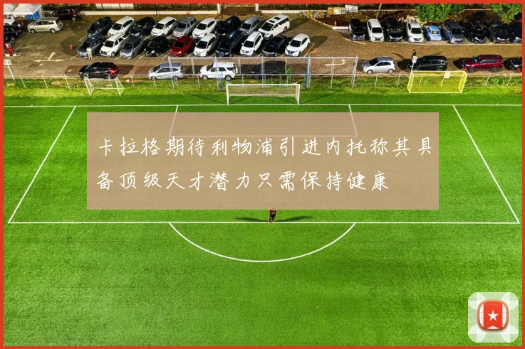 卡拉格期待利物浦引进内托称其具备顶级天才潜力只需保持健康