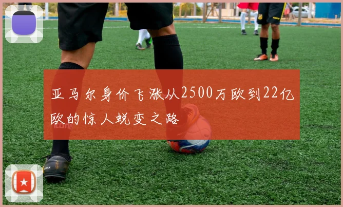 亚马尔身价飞涨从2500万欧到22亿欧的惊人蜕变之路