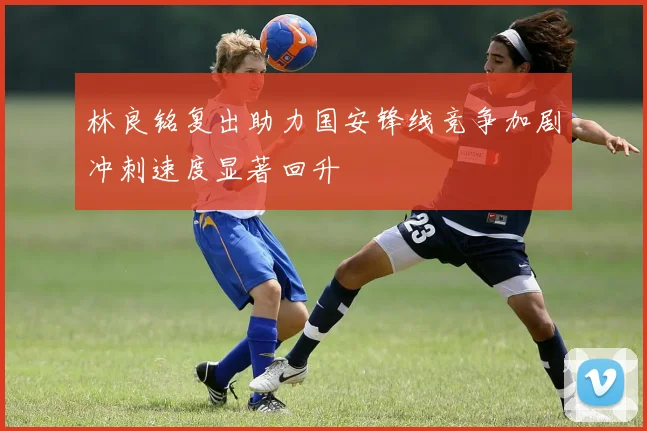 林良铭复出助力国安锋线竞争加剧冲刺速度显著回升