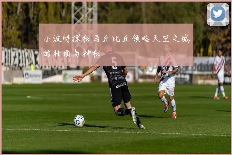 小波特探秘马丘比丘领略天空之城的壮丽与神秘
